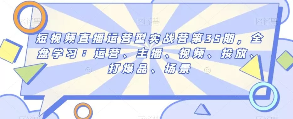 短视频直播运营型实战营第35期，全盘学习：运营、主播、视频、投放、打爆品、场景