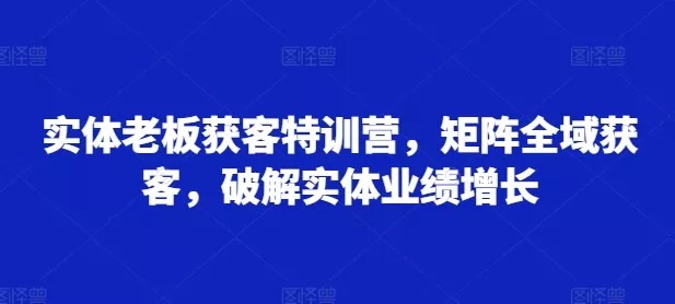 实体老板获客特训营,矩阵全域获客,破解实体业绩增长