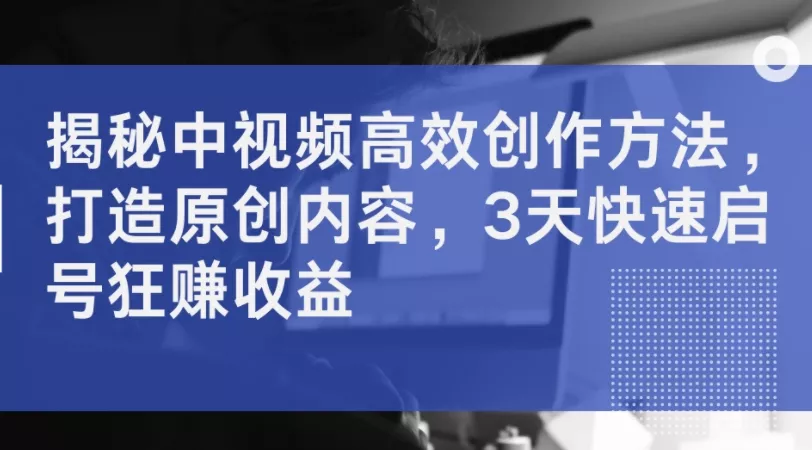 揭秘中视频高效创作方法,打造原创内容,3天快速启号狂赚收益