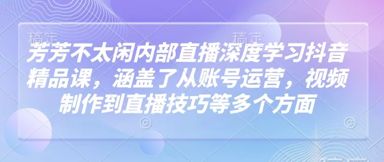 芳芳不太闲内部直播深度学习抖音精品课，涵盖了从账号运营，视频制作到直播技巧等多个方面