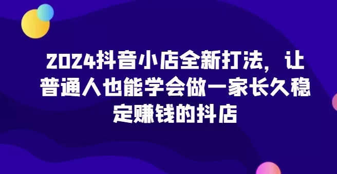 2024抖音小店全新打法，让普通人也能学会做一家长久稳定赚钱的抖店(更新)